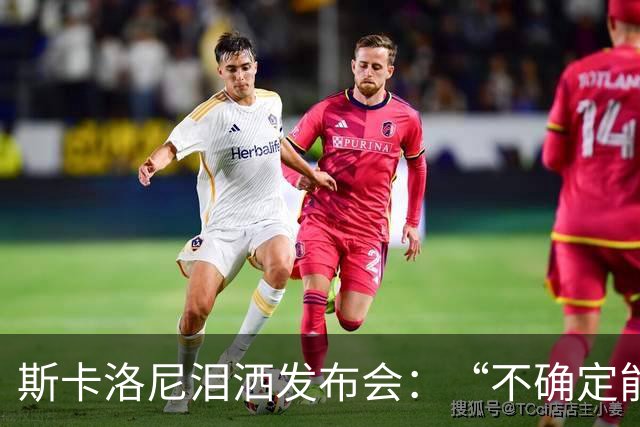 斯卡洛尼泪洒发布会：“不确定能否继续” 将履行合同至年底