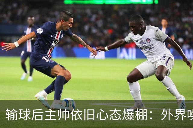 输球后主帅依旧心态爆棚：外界噪音没事儿，咱们还得继续奋斗